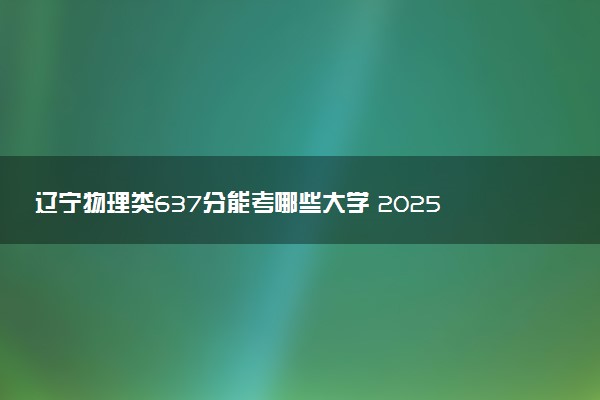 辽宁物理类637分能考哪些大学 2025考生稳上的大学名单