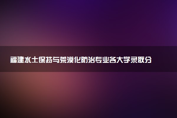 福建水土保持与荒漠化防治专业各大学录取分数线：最低506分能上 开设院校及位次