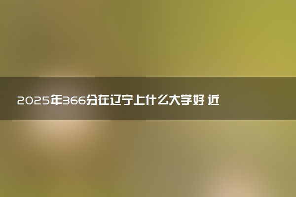 2025年366分在辽宁上什么大学好 近三年录取分数线是多少