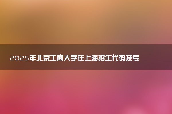 2025年北京工商大学在上海招生代码及专业代码 北京工商大学上海代码是多少？怎么查询？