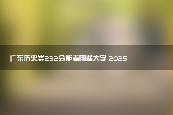 广东历史类232分能考哪些大学 2025考生稳上的大学名单