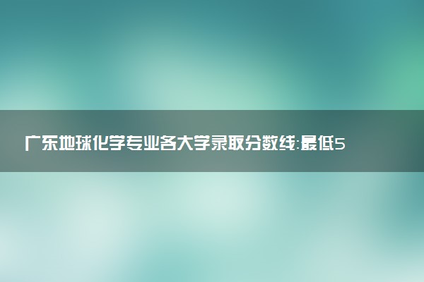 广东地球化学专业各大学录取分数线：最低535分能上 开设院校及位次