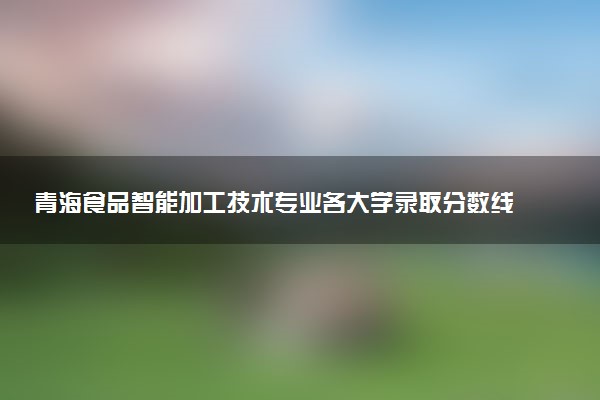 青海食品智能加工技术专业各大学录取分数线：最低211分能上 开设院校及位次