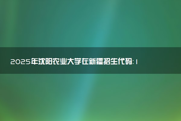 2025年沈阳农业大学在新疆招生代码：1131 专业代码及报考指南