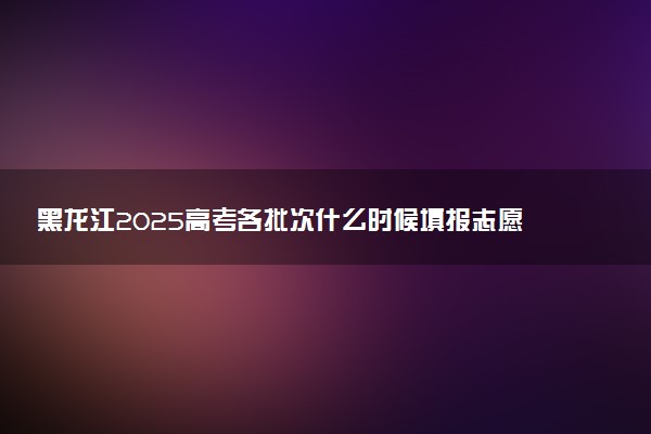 黑龙江2025高考各批次什么时候填报志愿 有几天时间