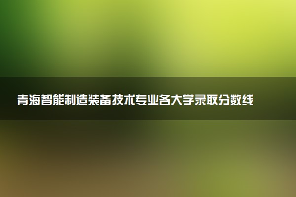 青海智能制造装备技术专业各大学录取分数线：最低224分能上 开设院校及位次