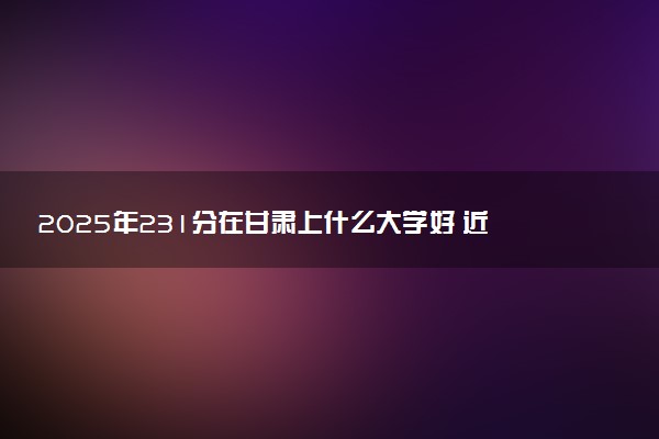 2025年231分在甘肃上什么大学好 近三年录取分数线是多少