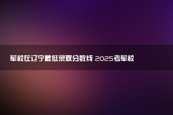 军校在辽宁最低录取分数线 2025考军校要多少分