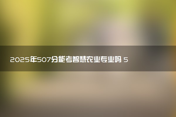 2025年507分能考智慧农业专业吗 507分智慧农业专业大学推荐