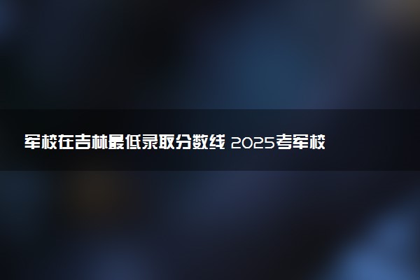 军校在吉林最低录取分数线 2025考军校要多少分