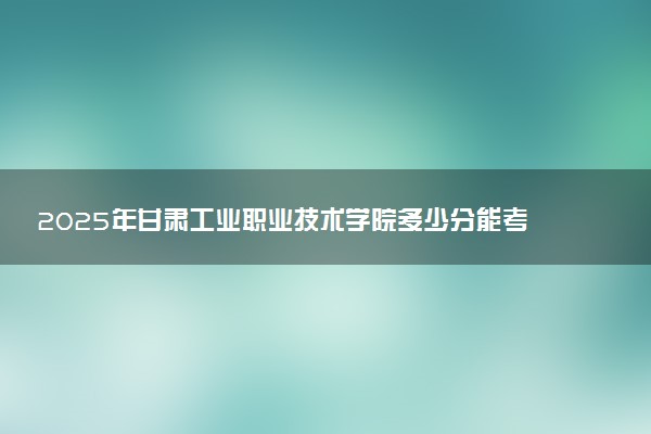 2025年甘肃工业职业技术学院多少分能考上 最低分及位次