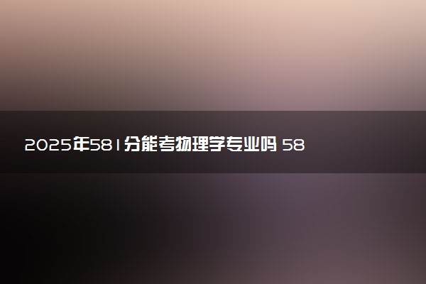 2025年581分能考物理学专业吗 581分物理学专业大学推荐