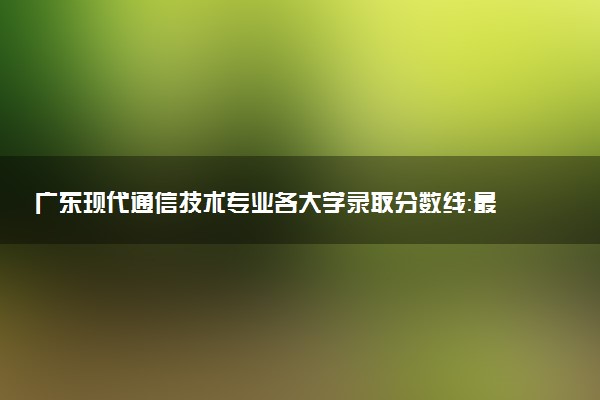 广东现代通信技术专业各大学录取分数线：最低317分能上 开设院校及位次