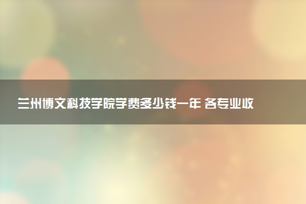 兰州博文科技学院学费多少钱一年 各专业收费标准（2025年参考）
