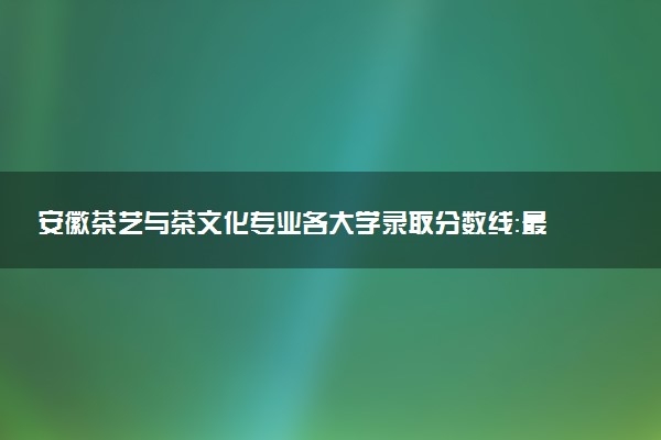 安徽茶艺与茶文化专业各大学录取分数线：最低229分能上 开设院校及位次