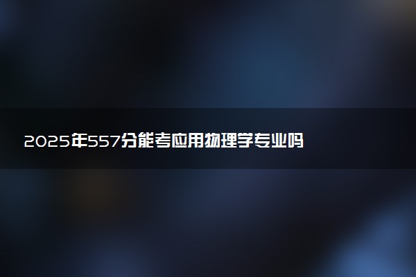 2025年557分能考应用物理学专业吗 557分应用物理学专业大学推荐
