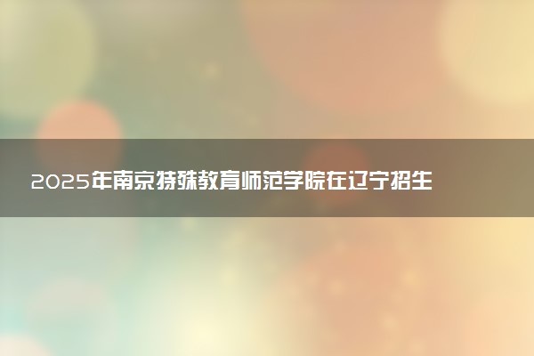 2025年南京特殊教育师范学院在辽宁招生代码及专业代码 南京特殊教育师范学院辽宁代码是多少？怎么查询？