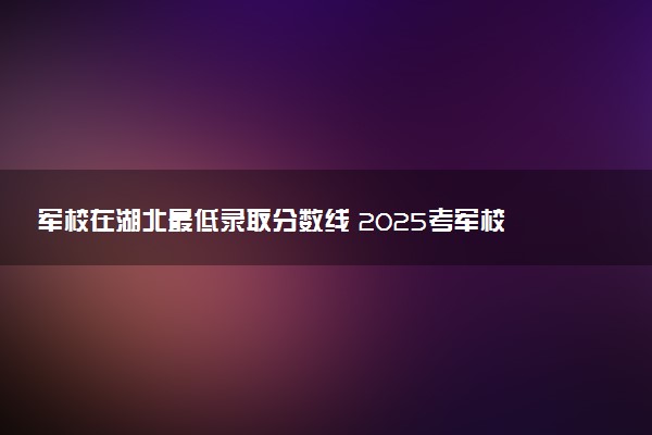 军校在湖北最低录取分数线 2025考军校要多少分