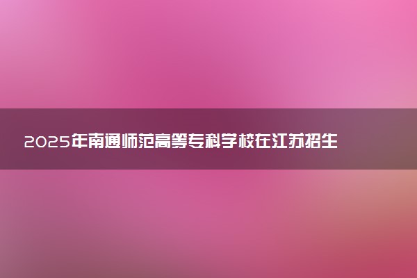 2025年南通师范高等专科学校在江苏招生代码：1315 专业代码及报考指南