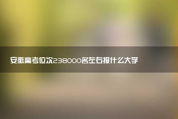 安徽高考位次238000名左右报什么大学好（2025年参考）
