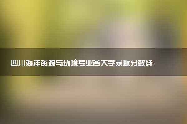 四川海洋资源与环境专业各大学录取分数线：最低513分能上 开设院校及位次