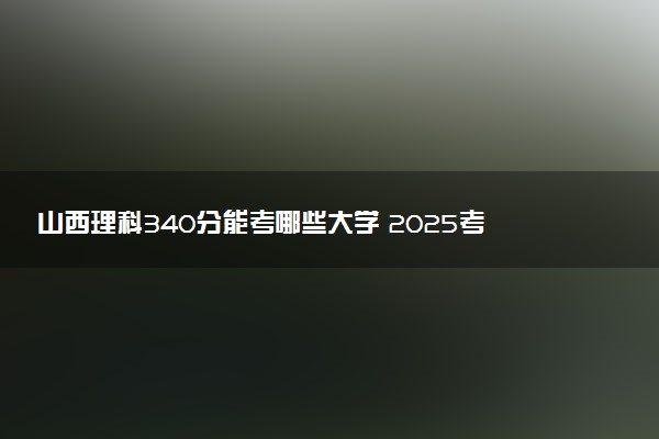 山西理科340分能考哪些大学 2025考生稳上的大学名单