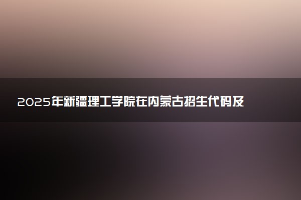 2025年新疆理工学院在内蒙古招生代码及专业代码 新疆理工学院内蒙古代码是多少？怎么查询？