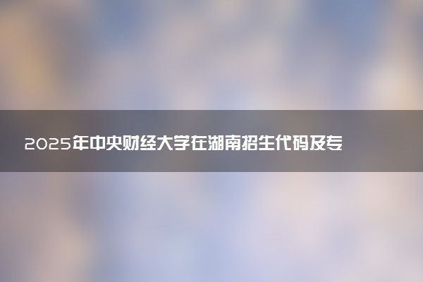 2025年中央财经大学在湖南招生代码及专业代码 中央财经大学湖南代码是多少？怎么查询？