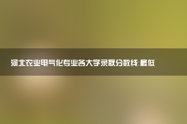 河北农业电气化专业各大学录取分数线：最低479分能上 开设院校及位次