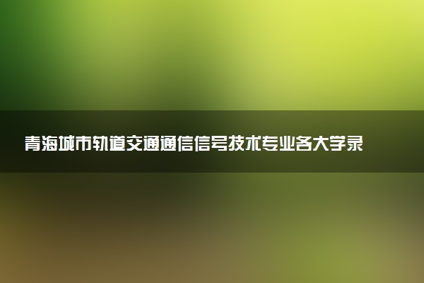 青海城市轨道交通通信信号技术专业各大学录取分数线：最低288分能上 开设院校及位次