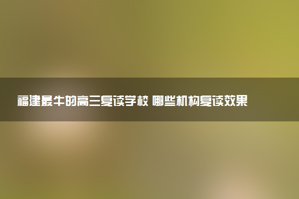福建最牛的高三复读学校 哪些机构复读效果好