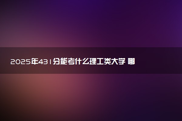 2025年431分能考什么理工类大学 哪些大学值得报