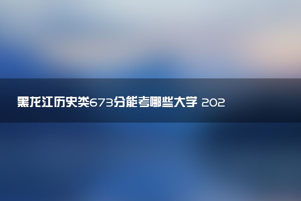 黑龙江历史类673分能考哪些大学 2025考生稳上的大学名单