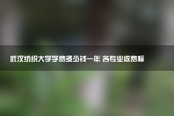 武汉纺织大学学费多少钱一年 各专业收费标准（2025年参考）