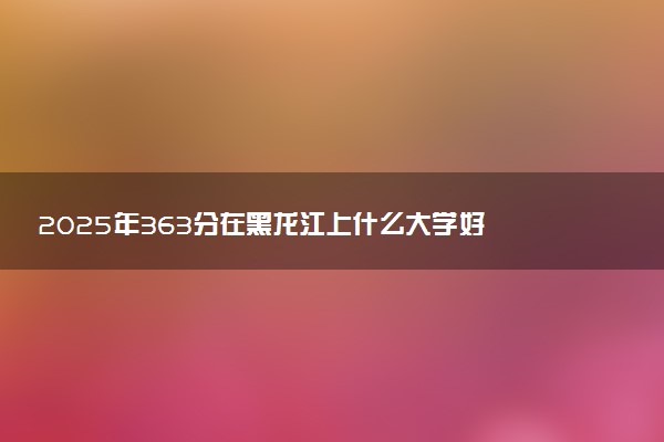 2025年363分在黑龙江上什么大学好 近三年录取分数线是多少