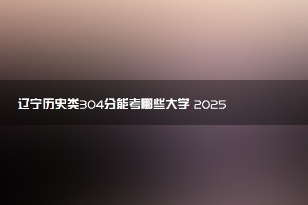 辽宁历史类304分能考哪些大学 2025考生稳上的大学名单