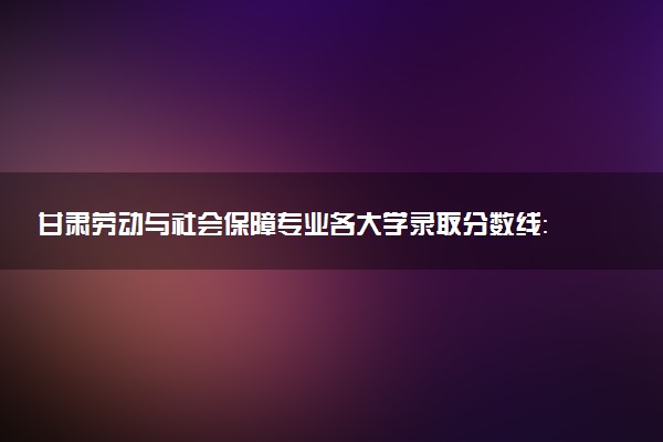 甘肃劳动与社会保障专业各大学录取分数线：最低373分能上 开设院校及位次