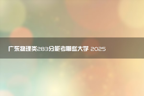 广东物理类283分能考哪些大学 2025考生稳上的大学名单