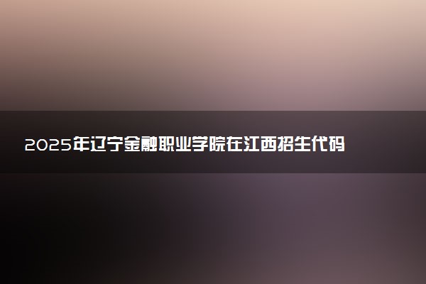 2025年辽宁金融职业学院在江西招生代码：6217 专业代码及报考指南