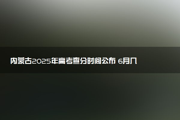 内蒙古2025年高考查分时间公布 6月几号查询高考成绩及分数线