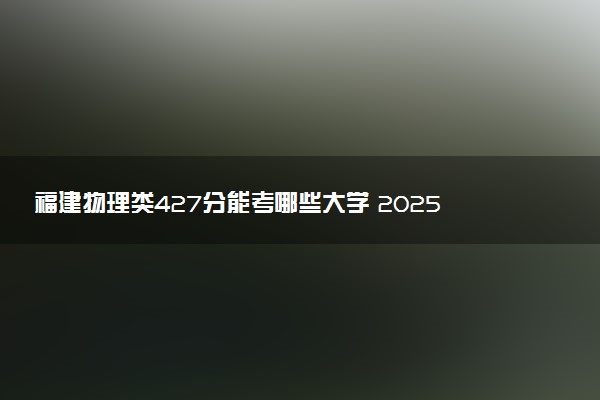 福建物理类427分能考哪些大学 2025考生稳上的大学名单