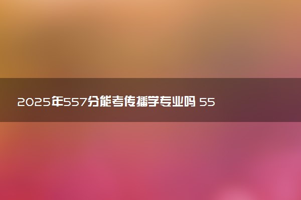 2025年557分能考传播学专业吗 557分传播学专业大学推荐