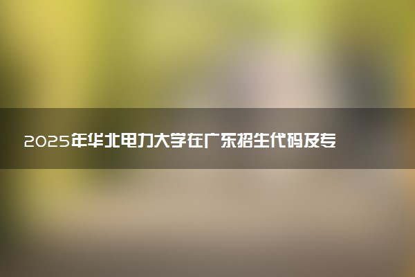 2025年华北电力大学在广东招生代码及专业代码 华北电力大学广东代码是多少？怎么查询？