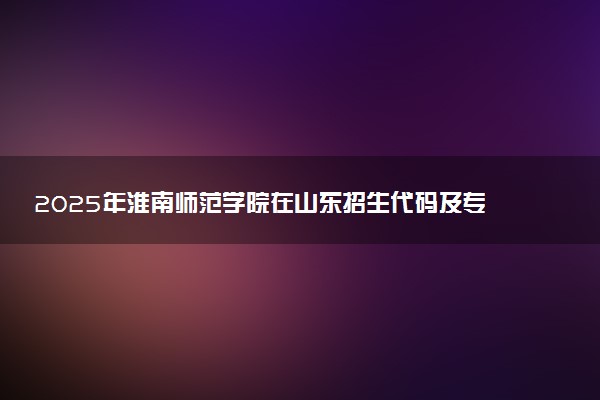 2025年淮南师范学院在山东招生代码及专业代码 淮南师范学院山东代码是多少？怎么查询？
