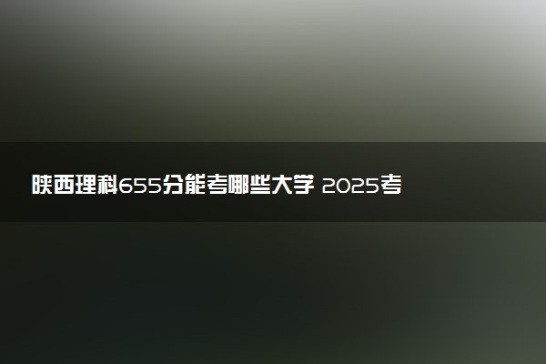 陕西理科655分能考哪些大学 2025考生稳上的大学名单
