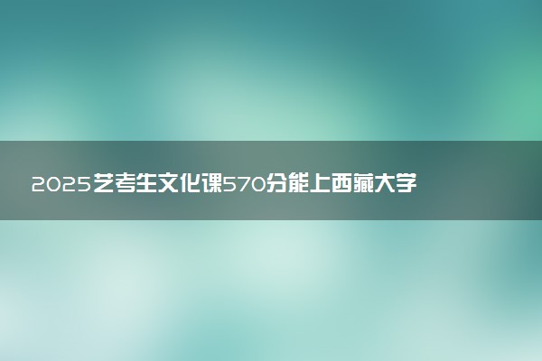 2025艺考生文化课570分能上西藏大学吗