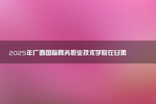 2025年广西国际商务职业技术学院在甘肃招生代码：3196 专业代码及报考指南