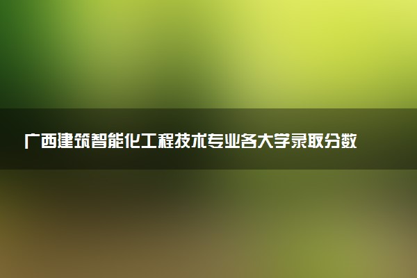 广西建筑智能化工程技术专业各大学录取分数线：最低294分能上 开设院校及位次