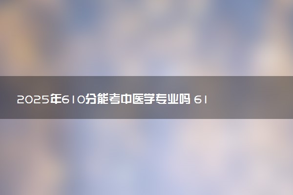 2025年610分能考中医学专业吗 610分中医学专业大学推荐