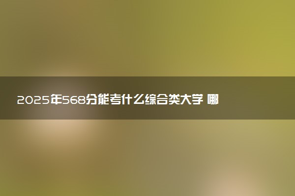 2025年568分能考什么综合类大学 哪些大学值得报